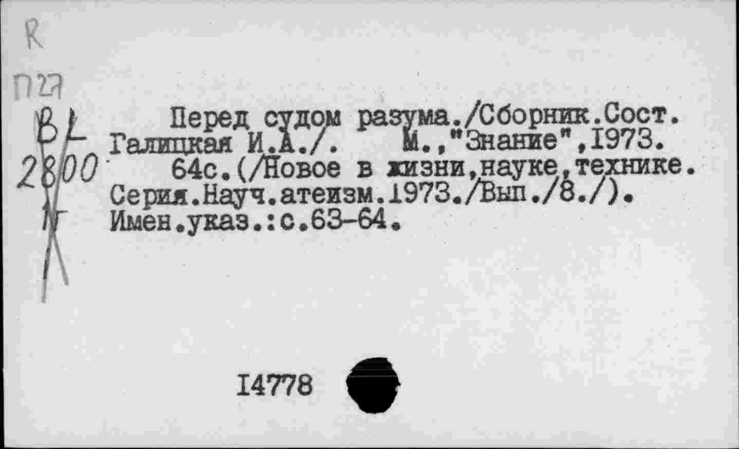 ﻿К
Р2Я
Перед судом разума./Сборник.Сост. " Галицкая И.А.Г	"Знание",1973.
О 64с. (/Новое в жизни,науке, техни: Серия. Науч. атеизм. 1973. /Выл ./8./) • Имен.указ.:с.63-64•
:ке.
14778